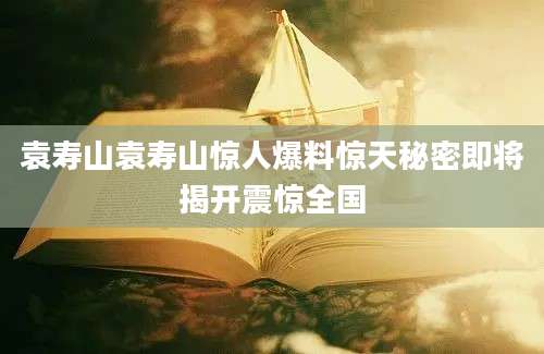 袁寿山袁寿山惊人爆料惊天秘密即将揭开震惊全国