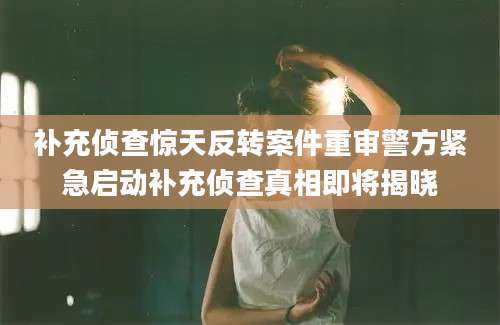 补充侦查惊天反转案件重审警方紧急启动补充侦查真相即将揭晓