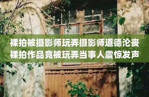 裸拍被摄影师玩弄摄影师道德沦丧裸拍作品竟被玩弄当事人震惊发声