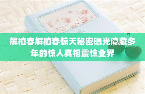 解植春解植春惊天秘密曝光隐藏多年的惊人真相震惊业界