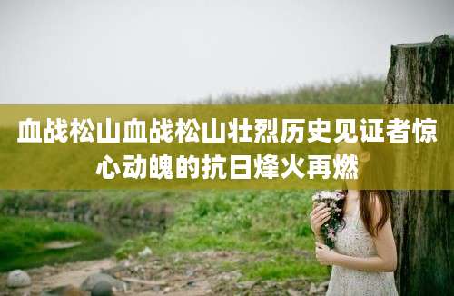 血战松山血战松山壮烈历史见证者惊心动魄的抗日烽火再燃