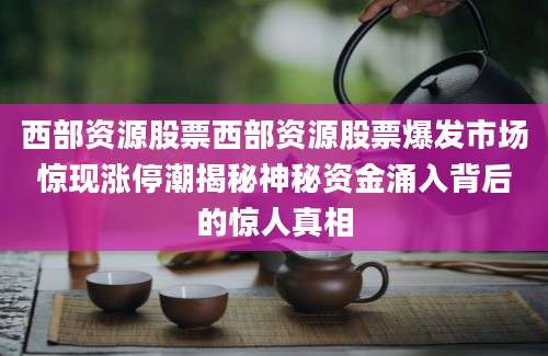 西部资源股票西部资源股票爆发市场惊现涨停潮揭秘神秘资金涌入背后的惊人真相
