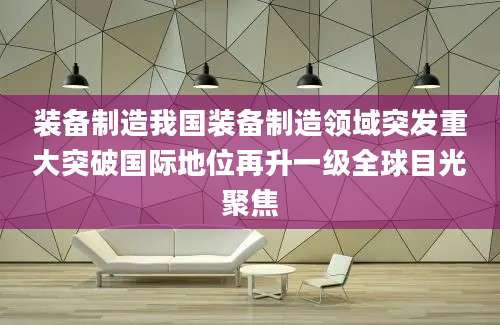 装备制造我国装备制造领域突发重大突破国际地位再升一级全球目光聚焦