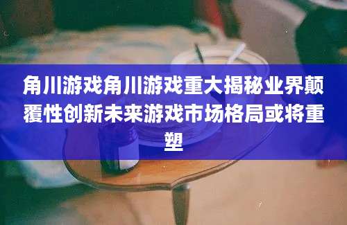 角川游戏角川游戏重大揭秘业界颠覆性创新未来游戏市场格局或将重塑
