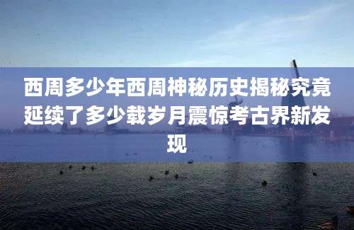 西周多少年西周神秘历史揭秘究竟延续了多少载岁月震惊考古界新发现