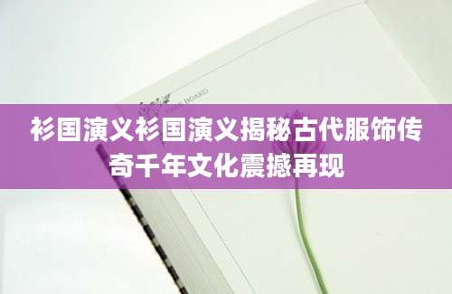衫国演义衫国演义揭秘古代服饰传奇千年文化震撼再现