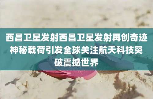 西昌卫星发射西昌卫星发射再创奇迹神秘载荷引发全球关注航天科技突破震撼世界