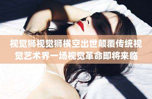视觉狮视觉狮横空出世颠覆传统视觉艺术界一场视觉革命即将来临