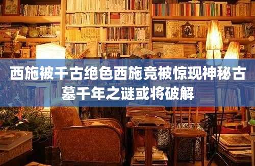 西施被千古绝色西施竟被惊现神秘古墓千年之谜或将破解