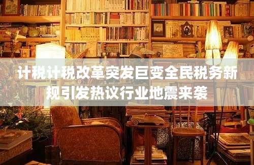 计税计税改革突发巨变全民税务新规引发热议行业地震来袭
