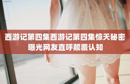西游记第四集西游记第四集惊天秘密曝光网友直呼颠覆认知