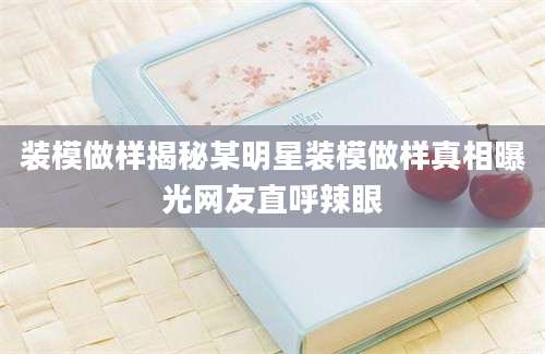装模做样揭秘某明星装模做样真相曝光网友直呼辣眼