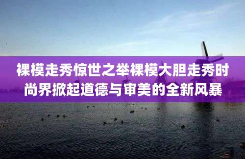 裸模走秀惊世之举裸模大胆走秀时尚界掀起道德与审美的全新风暴