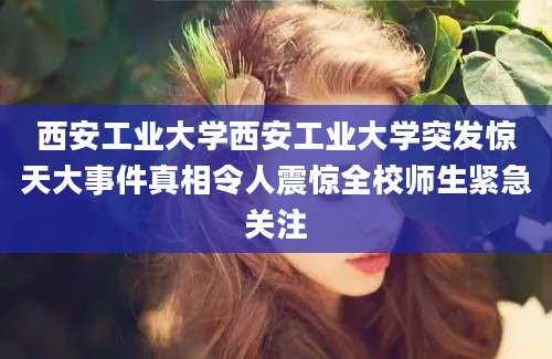 西安工业大学西安工业大学突发惊天大事件真相令人震惊全校师生紧急关注