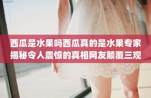 西瓜是水果吗西瓜真的是水果专家揭秘令人震惊的真相网友颠覆三观