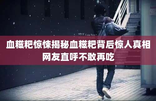 血糍粑惊悚揭秘血糍粑背后惊人真相网友直呼不敢再吃