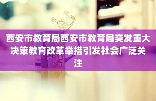 西安市教育局西安市教育局突发重大决策教育改革举措引发社会广泛关注
