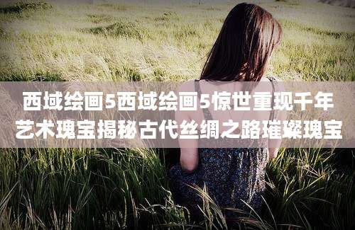 西域绘画5西域绘画5惊世重现千年艺术瑰宝揭秘古代丝绸之路璀璨瑰宝