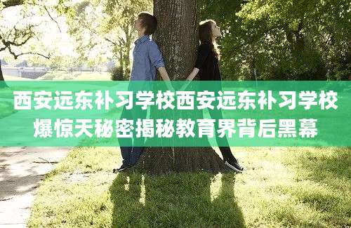 西安远东补习学校西安远东补习学校爆惊天秘密揭秘教育界背后黑幕